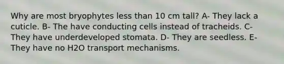 Why are most bryophytes less than 10 cm tall? A- They lack a cuticle. B- The have conducting cells instead of tracheids. C- They have underdeveloped stomata. D- They are seedless. E- They have no H2O transport mechanisms.