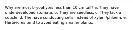 Why are most bryophytes less than 10 cm tall? a. They have underdeveloped stomata. b. They are seedless. c. They lack a cuticle. d. The have conducting cells instead of xylem/phloem. e. Herbivores tend to avoid eating smaller plants.