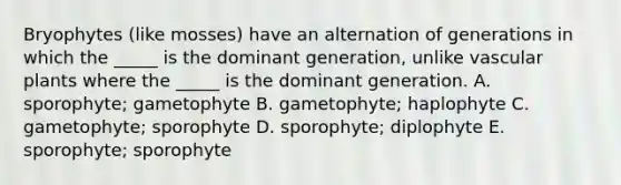 Bryophytes (like mosses) have an alternation of generations in which the _____ is the dominant generation, unlike vascular plants where the _____ is the dominant generation. A. sporophyte; gametophyte B. gametophyte; haplophyte C. gametophyte; sporophyte D. sporophyte; diplophyte E. sporophyte; sporophyte