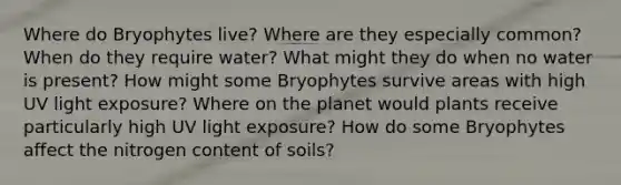 Where do Bryophytes live? Where are they especially common? When do they require water? What might they do when no water is present? How might some Bryophytes survive areas with high UV light exposure? Where on the planet would plants receive particularly high UV light exposure? How do some Bryophytes affect the nitrogen content of soils?