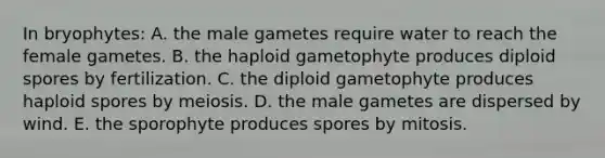 In bryophytes: A. the male gametes require water to reach the female gametes. B. the haploid gametophyte produces diploid spores by fertilization. C. the diploid gametophyte produces haploid spores by meiosis. D. the male gametes are dispersed by wind. E. the sporophyte produces spores by mitosis.