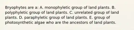 Bryophytes are a: A. monophyletic group of land plants. B. polyphyletic group of land plants. C. unrelated group of land plants. D. paraphyletic group of land plants. E. group of photosynthetic algae who are the ancestors of land plants.