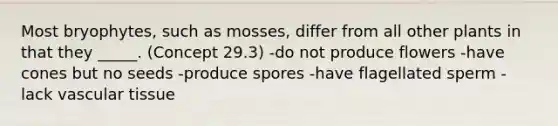 Most bryophytes, such as mosses, differ from all other plants in that they _____. (Concept 29.3) -do not produce flowers -have cones but no seeds -produce spores -have flagellated sperm -lack vascular tissue