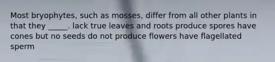 Most bryophytes, such as mosses, differ from all other plants in that they _____. lack true leaves and roots produce spores have cones but no seeds do not produce flowers have flagellated sperm