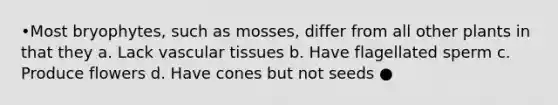 •Most bryophytes, such as mosses, differ from all other plants in that they a. Lack vascular tissues b. Have flagellated sperm c. Produce flowers d. Have cones but not seeds ●