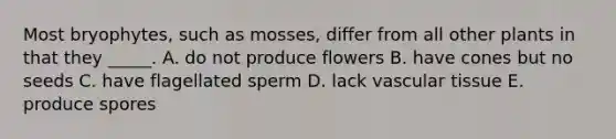 Most bryophytes, such as mosses, differ from all other plants in that they _____. A. do not produce flowers B. have cones but no seeds C. have flagellated sperm D. lack <a href='https://www.questionai.com/knowledge/k1HVFq17mo-vascular-tissue' class='anchor-knowledge'>vascular tissue</a> E. produce spores