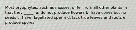 Most bryophytes, such as mosses, differ from all other plants in that they _____. a. do not produce flowers b. have cones but no seeds c. have flagellated sperm d. lack true leaves and roots e. produce spores