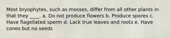 Most bryophytes, such as mosses, differ from all other plants in that they ____. a. Do not produce flowers b. Produce spores c. Have flagellated sperm d. Lack true leaves and roots e. Have cones but no seeds