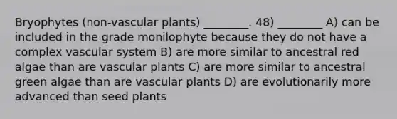 Bryophytes (non-vascular plants) ________. 48) ________ A) can be included in the grade monilophyte because they do not have a complex vascular system B) are more similar to ancestral red algae than are vascular plants C) are more similar to ancestral green algae than are vascular plants D) are evolutionarily more advanced than seed plants