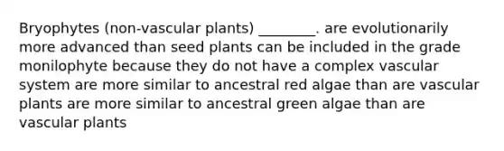 Bryophytes (non-<a href='https://www.questionai.com/knowledge/kbaUXKuBoK-vascular-plants' class='anchor-knowledge'>vascular plants</a>) ________. are evolutionarily more advanced than seed plants can be included in the grade monilophyte because they do not have a complex vascular system are more similar to ancestral red algae than are vascular plants are more similar to ancestral green algae than are vascular plants