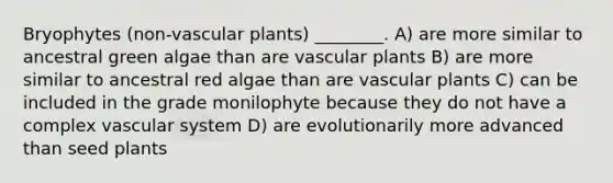 Bryophytes (non-vascular plants) ________. A) are more similar to ancestral green algae than are vascular plants B) are more similar to ancestral red algae than are vascular plants C) can be included in the grade monilophyte because they do not have a complex vascular system D) are evolutionarily more advanced than seed plants