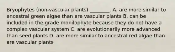 Bryophytes (non-<a href='https://www.questionai.com/knowledge/kbaUXKuBoK-vascular-plants' class='anchor-knowledge'>vascular plants</a>) ________. A. are more similar to ancestral green algae than are vascular plants B. can be included in the grade monilophyte because they do not have a complex vascular system C. are evolutionarily more advanced than seed plants D. are more similar to ancestral red algae than are vascular plants