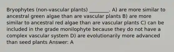 Bryophytes (non-vascular plants) ________. A) are more similar to ancestral green algae than are vascular plants B) are more similar to ancestral red algae than are vascular plants C) can be included in the grade monilophyte because they do not have a complex vascular system D) are evolutionarily more advanced than seed plants Answer: A