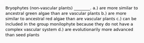 Bryophytes (non-vascular plants) ________. a.) are more similar to ancestral green algae than are vascular plants b.) are more similar to ancestral red algae than are vascular plants c.) can be included in the group monilophyte because they do not have a complex vascular system d.) are evolutionarily more advanced than seed plants