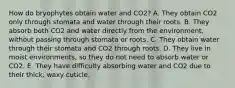 How do bryophytes obtain water and CO2? A. They obtain CO2 only through stomata and water through their roots. B. They absorb both CO2 and water directly from the environment, without passing through stomata or roots. C. They obtain water through their stomata and CO2 through roots. D. They live in moist environments, so they do not need to absorb water or CO2. E. They have difficulty absorbing water and CO2 due to their thick, waxy cuticle.