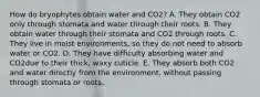 How do bryophytes obtain water and CO2? A. They obtain CO2 only through stomata and water through their roots. B. They obtain water through their stomata and CO2 through roots. C. They live in moist environments, so they do not need to absorb water or CO2. D. They have difficulty absorbing water and CO2due to their thick, waxy cuticle. E. They absorb both CO2 and water directly from the environment, without passing through stomata or roots.