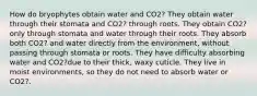 How do bryophytes obtain water and CO2? They obtain water through their stomata and CO2? through roots. They obtain CO2? only through stomata and water through their roots. They absorb both CO2? and water directly from the environment, without passing through stomata or roots. They have difficulty absorbing water and CO2?due to their thick, waxy cuticle. They live in moist environments, so they do not need to absorb water or CO2?.