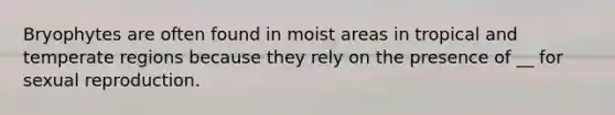 Bryophytes are often found in moist areas in tropical and temperate regions because they rely on the presence of __ for sexual reproduction.