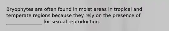 Bryophytes are often found in moist areas in tropical and temperate regions because they rely on the presence of _______________ for sexual reproduction.