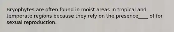 Bryophytes are often found in moist areas in tropical and temperate regions because they rely on the presence____ of for sexual reproduction.