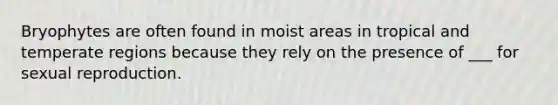 Bryophytes are often found in moist areas in tropical and temperate regions because they rely on the presence of ___ for sexual reproduction.