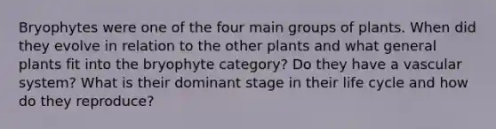 Bryophytes were one of the four main groups of plants. When did they evolve in relation to the other plants and what general plants fit into the bryophyte category? Do they have a vascular system? What is their dominant stage in their life cycle and how do they reproduce?