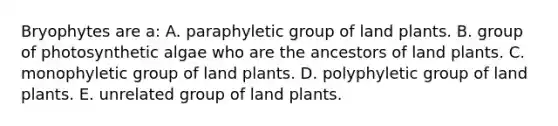 Bryophytes are a: A. paraphyletic group of land plants. B. group of photosynthetic algae who are the ancestors of land plants. C. monophyletic group of land plants. D. polyphyletic group of land plants. E. unrelated group of land plants.