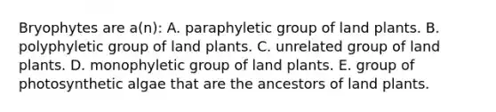 Bryophytes are a(n): A. paraphyletic group of land plants. B. polyphyletic group of land plants. C. unrelated group of land plants. D. monophyletic group of land plants. E. group of photosynthetic algae that are the ancestors of land plants.