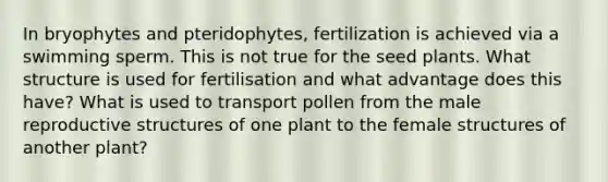 In bryophytes and pteridophytes, fertilization is achieved via a swimming sperm. This is not true for the seed plants. What structure is used for fertilisation and what advantage does this have? What is used to transport pollen from the male reproductive structures of one plant to the female structures of another plant?