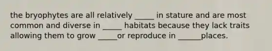 the bryophytes are all relatively _____ in stature and are most common and diverse in _____ habitats because they lack traits allowing them to grow _____or reproduce in ______places.