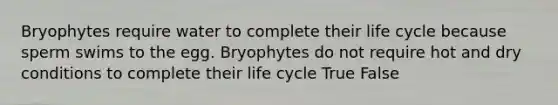 Bryophytes require water to complete their life cycle because sperm swims to the egg. Bryophytes do not require hot and dry conditions to complete their life cycle True False