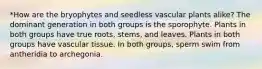 *How are the bryophytes and seedless vascular plants alike? The dominant generation in both groups is the sporophyte. Plants in both groups have true roots, stems, and leaves. Plants in both groups have vascular tissue. In both groups, sperm swim from antheridia to archegonia.