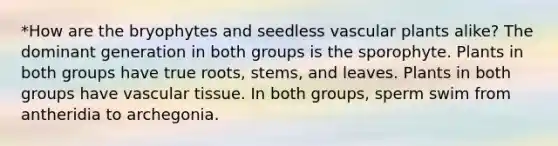 *How are the bryophytes and seedless <a href='https://www.questionai.com/knowledge/kbaUXKuBoK-vascular-plants' class='anchor-knowledge'>vascular plants</a> alike? The dominant generation in both groups is the sporophyte. Plants in both groups have true roots, stems, and leaves. Plants in both groups have <a href='https://www.questionai.com/knowledge/k1HVFq17mo-vascular-tissue' class='anchor-knowledge'>vascular tissue</a>. In both groups, sperm swim from antheridia to archegonia.