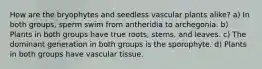 How are the bryophytes and seedless vascular plants alike? a) In both groups, sperm swim from antheridia to archegonia. b) Plants in both groups have true roots, stems, and leaves. c) The dominant generation in both groups is the sporophyte. d) Plants in both groups have vascular tissue.