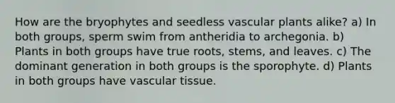 How are the bryophytes and seedless <a href='https://www.questionai.com/knowledge/kbaUXKuBoK-vascular-plants' class='anchor-knowledge'>vascular plants</a> alike? a) In both groups, sperm swim from antheridia to archegonia. b) Plants in both groups have true roots, stems, and leaves. c) The dominant generation in both groups is the sporophyte. d) Plants in both groups have <a href='https://www.questionai.com/knowledge/k1HVFq17mo-vascular-tissue' class='anchor-knowledge'>vascular tissue</a>.