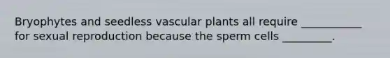 Bryophytes and seedless vascular plants all require ___________ for sexual reproduction because the sperm cells _________.