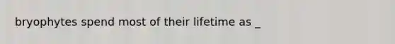 bryophytes spend most of their lifetime as _