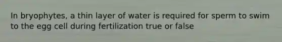 In bryophytes, a thin layer of water is required for sperm to swim to the egg cell during fertilization true or false