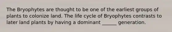 The Bryophytes are thought to be one of the earliest groups of plants to colonize land. The life cycle of Bryophytes contrasts to later land plants by having a dominant ______ generation.
