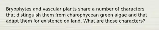 Bryophytes and vascular plants share a number of characters that distinguish them from charophycean green algae and that adapt them for existence on land. What are those characters?