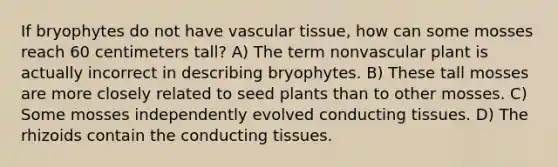 If bryophytes do not have vascular tissue, how can some mosses reach 60 centimeters tall? A) The term nonvascular plant is actually incorrect in describing bryophytes. B) These tall mosses are more closely related to seed plants than to other mosses. C) Some mosses independently evolved conducting tissues. D) The rhizoids contain the conducting tissues.