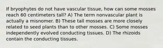 If bryophytes do not have vascular tissue, how can some mosses reach 60 centimeters tall? A) The term nonvascular plant is actually a misnomer. B) These tall mosses are more closely related to seed plants than to other mosses. C) Some mosses independently evolved conducting tissues. D) The rhizoids contain the conducting tissues.