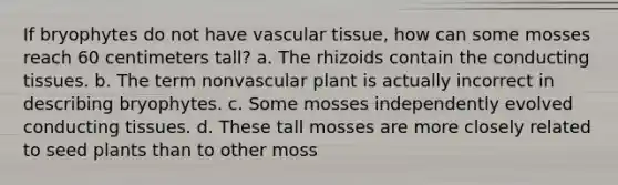 If bryophytes do not have vascular tissue, how can some mosses reach 60 centimeters tall? a. The rhizoids contain the conducting tissues. b. The term nonvascular plant is actually incorrect in describing bryophytes. c. Some mosses independently evolved conducting tissues. d. These tall mosses are more closely related to seed plants than to other moss