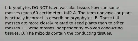 If bryophytes DO NOT have vascular tissue, how can some mosses reach 60 centimeters tall? A. The term nonvascular plant is actually incorrect in describing bryophytes. B. These tall mosses are more closely related to seed plants than to other mosses. C. Some mosses independently evolved conducting tissues. D. The rhizoids contain the conducting tissues.