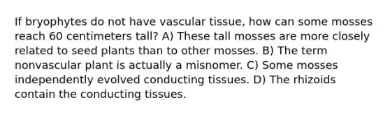 If bryophytes do not have vascular tissue, how can some mosses reach 60 centimeters tall? A) These tall mosses are more closely related to seed plants than to other mosses. B) The term nonvascular plant is actually a misnomer. C) Some mosses independently evolved conducting tissues. D) The rhizoids contain the conducting tissues.