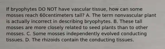 If bryophytes DO NOT have vascular tissue, how can some mosses reach 60centimeters tall? A. The term nonvascular plant is actually incorrect in describing bryophytes. B. These tall mosses are more closely related to seed plants than to other mosses. C. Some mosses independently evolved conducting tissues. D. The rhizoids contain the conducting tissues.