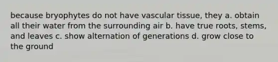 because bryophytes do not have vascular tissue, they a. obtain all their water from the surrounding air b. have true roots, stems, and leaves c. show alternation of generations d. grow close to the ground