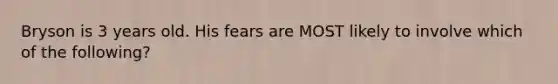 Bryson is 3 years old. His fears are MOST likely to involve which of the following?