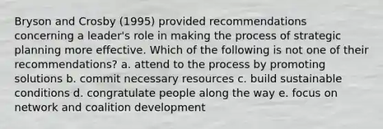 Bryson and Crosby (1995) provided recommendations concerning a leader's role in making the process of strategic planning more effective. Which of the following is not one of their recommendations? a. attend to the process by promoting solutions b. commit necessary resources c. build sustainable conditions d. congratulate people along the way e. focus on network and coalition development