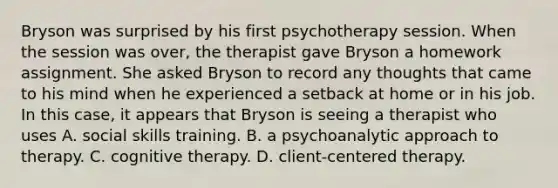 Bryson was surprised by his first psychotherapy session. When the session was over, the therapist gave Bryson a homework assignment. She asked Bryson to record any thoughts that came to his mind when he experienced a setback at home or in his job. In this case, it appears that Bryson is seeing a therapist who uses A. social skills training. B. a psychoanalytic approach to therapy. C. cognitive therapy. D. client-centered therapy.